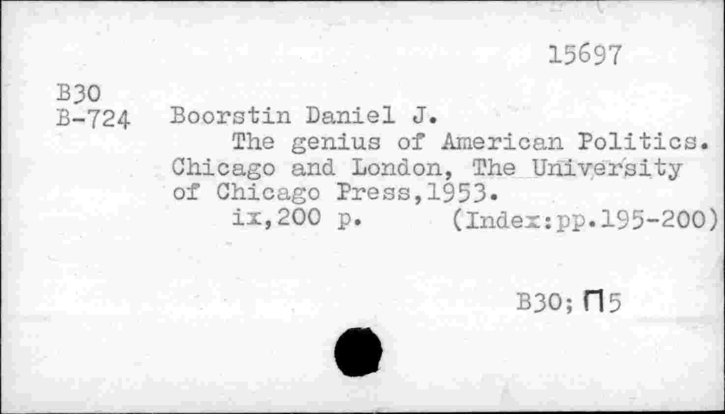 ﻿15697
B30 B-724
Boorstin Daniel J.
The genius of American Politics. Chicago and London, The University of Chicago Press,1953«
ix,200 p.	(Indexipp.195-200)
B30; Cl 5